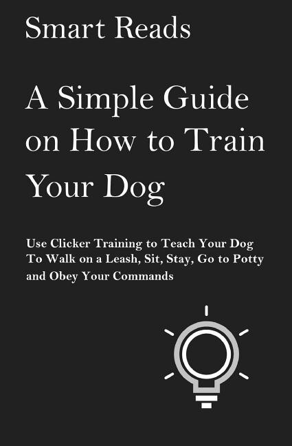 A Simple Guide on How to Train Your Dog: Use Clicker Training to Teach Your Dog to Walk on a Leash, Sit, Stay, Go to Potty and Obey Your Commands