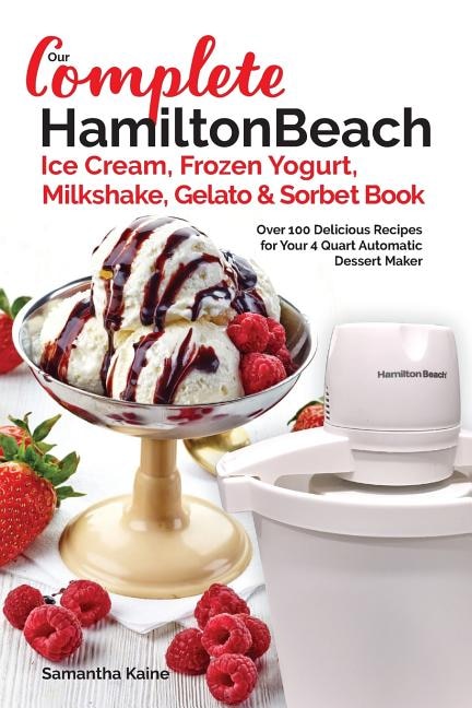 Our Complete Hamilton Beach(R) Ice Cream, Frozen Yogurt, Milkshake, Gelato & Sorbet Book: Over 100 Delicious Recipes for Your 4 Quart Automatic Dessert Maker