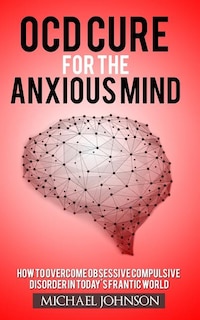 OCD Cure for the Anxious Mind: How to Overcome Obsessive Compulsive Disorder in today's frantic world