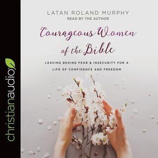 Courageous Women Of The Bible: Leaving Behind Fear And Insecurity For A Life Of Confidence And Freedom