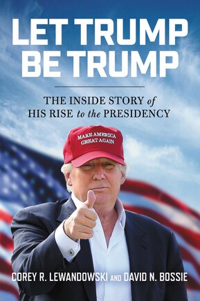 Let Trump Be Trump: The Inside Story Of His Rise To The Presidency