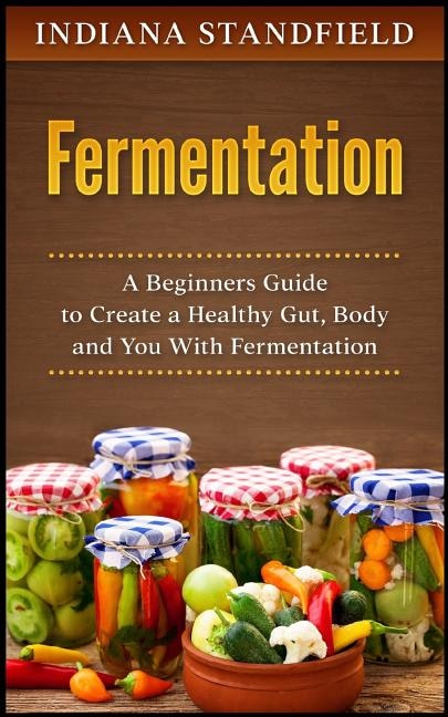 Fermentation: A Beginners Guide to Create a Healthy Gut, Body and You With Fermentation