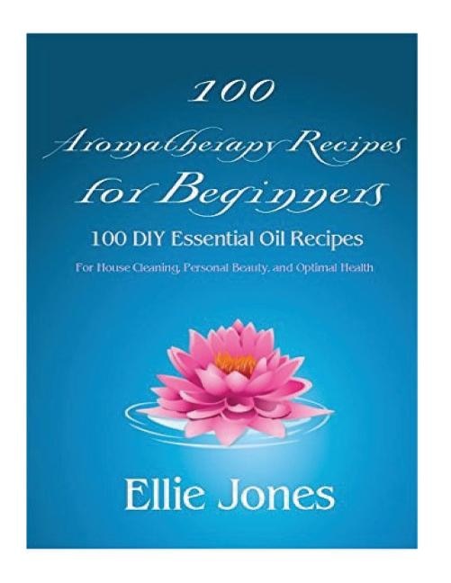 100 Aromatherapy Recipes For Beginners: 100 DIY Essential Oil Recipes for House Cleaning, Personal Beauty, and Optimal Health