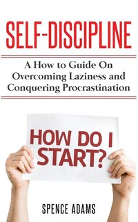 Self-Discipline: A How to Guide on Overcoming Laziness and Conquering Procrastination