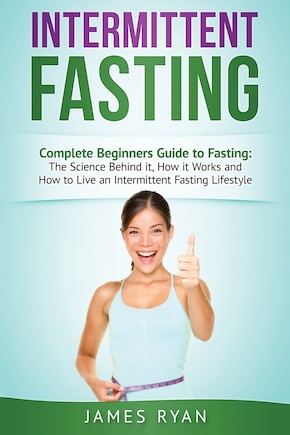 Intermittent Fasting: Complete Beginners Guide to Fasting: The Science Behind it, How it Works and How to Live an Intermittent Fasting Lifestyle