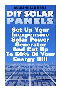 DIY Solar Panels: Set Up Your Inexpensive Solar Power Generator And Cut Up To 50% Of Your Energy Bill: (Energy Independence, Lower Bills & Off Grid Living)