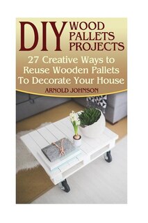 DIY Wood Pallets Projects: 27 Creative Ways to Reuse Wooden Pallets To Decorate Your House: (Household Hacks, DIY Projects, Woodworking, DIY Ideas)