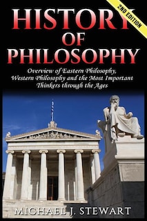 History of Philosophy: Overview of: Eastern Philosophy, Western Philosophy, and the Most Important Thinkers Through the Ages