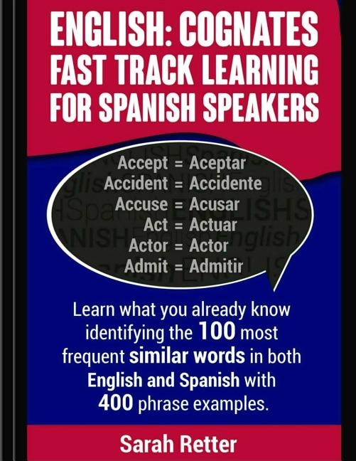 English: Cognates Fast Track Learning for Spanish Speakers: Learn what you already know identifying the 100 most frequent similar words in both English and Spanish with 400 phrase examples.