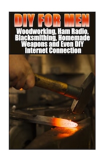 DIY For Men: Woodworking, Ham Radio, Blacksmithing, Homemade Weapons and Even DIY Internet Connection: (DIY Projects For Home, Woodworking, How To Build A Shed, Blacksmith, DIY Ideas, Natural Crafts)