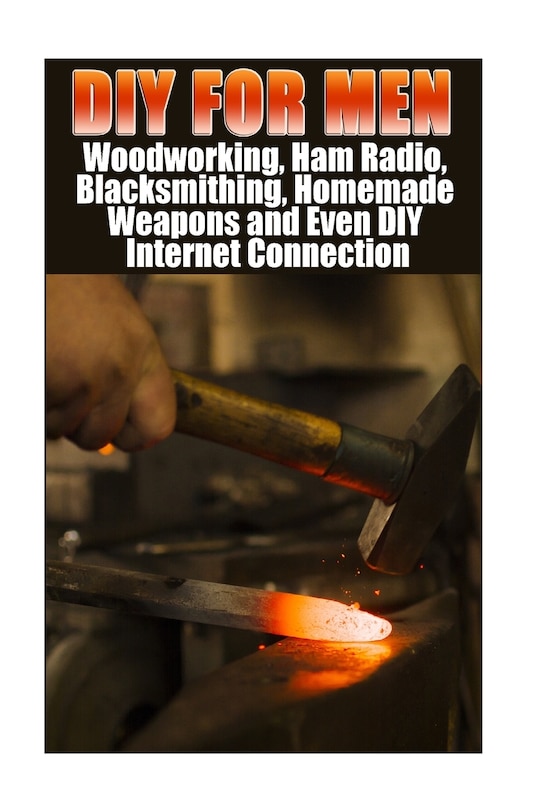 DIY For Men: Woodworking, Ham Radio, Blacksmithing, Homemade Weapons and Even DIY Internet Connection: (DIY Projects For Home, Woodworking, How To Build A Shed, Blacksmith, DIY Ideas, Natural Crafts)