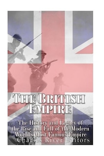 The British Empire: The History and Legacy of the Rise and Fall of the Modern World's Most Famous Empire