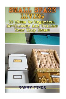 Small Space Living: 20 Ideas to Organize, De-Clutter And Utilize Your Tiny House: (Tiny Houses, Tiny House Plans)