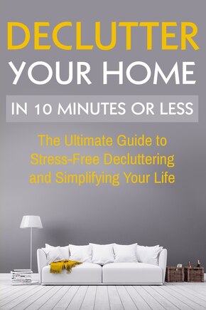 Declutter Your Home: The Ultimate Guide To Stress Free Decluttering And Simplifying Your Life In 10 Minutes Or Less