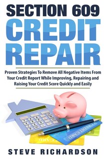 Section 609 Credit Repair: Proven Strategies To Remove All Negative Items From Your Credit Report While Improving, Repairing And Raising Your Credit Score Quickly And Easily
