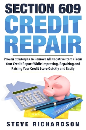 Section 609 Credit Repair: Proven Strategies To Remove All Negative Items From Your Credit Report While Improving, Repairing And Raising Your Credit Score Quickly And Easily