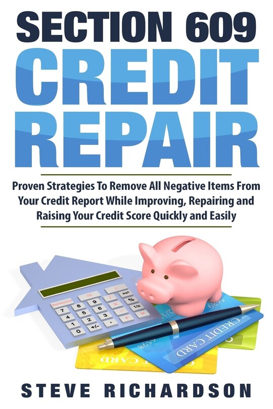 Section 609 Credit Repair: Proven Strategies To Remove All Negative Items From Your Credit Report While Improving, Repairing And Raising Your Credit Score Quickly And Easily