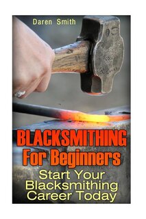 Blacksmithing For Beginners: Start Your Blacksmithing Career Today