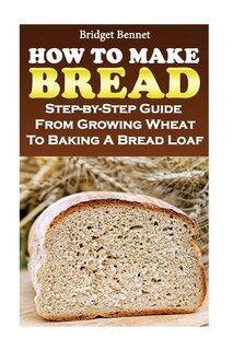 How To Make Bread: Step-by-Step Guide From Growing Wheat To Baking A Bread Loaf
