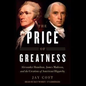 The Price Of Greatness: Alexander Hamilton, James Madison, And The Creation Of American Oligarchy