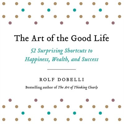 The Art Of The Good Life: 52 Surprising Shortcuts To Happiness, Wealth, And Success