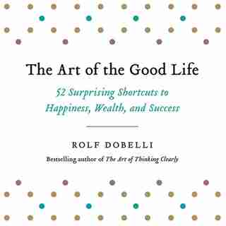 The Art Of The Good Life: 52 Surprising Shortcuts To Happiness, Wealth, And Success by Rolf Dobelli