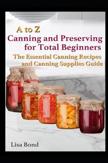 A to Z Canning and Preserving for Total Beginners: The Essential Canning Recipes and Canning Supplies Guide