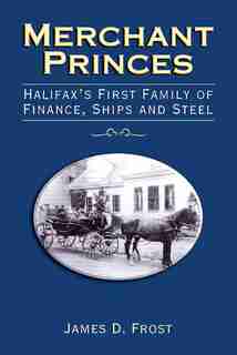 Merchant Princes: Halifax's First Family of Finance, Ships and Steel by James D. Frost