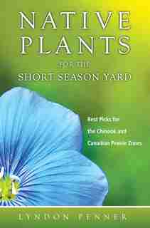 Native Plants for the Short Season Yard: Best Picks for the Chinook and Canadian Prairie Zones by Lyndon Penner