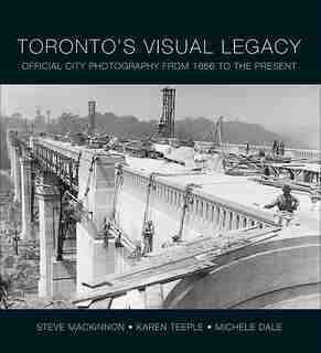 Toronto's Visual Legacy: Official City Photography from 1856 to the Present by Steve MacKinnon