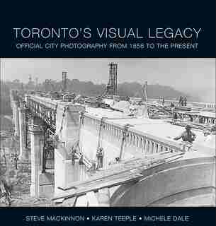 Toronto's Visual Legacy: Official City Photography from 1856 to the Present by Steve MacKinnon