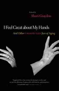 I Feel Great About My Hands: And Other Unexpected Joys of Aging by Shari Graydon