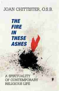 The Fire in These Ashes: A Spirituality of Contemporary Religious Life by Sister Joan Chittister