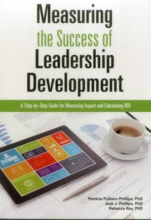 Measuring The Success Of Leadership Development: A Step-by-step Guide For Measuring Impact And Calculating Roi