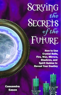 Scrying The Secrets Of The Future: How To Use Crystal Ball, Fire, Wax, Mirrors, Shadows, And Spirit Guides To Reveal Your Destiny