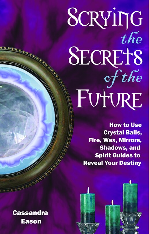 Scrying The Secrets Of The Future: How To Use Crystal Ball, Fire, Wax, Mirrors, Shadows, And Spirit Guides To Reveal Your Destiny