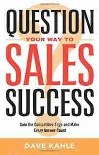Question Your Way to Sales Success: Gain the Competitive Edge and Make Every Answer Count by Dave Kahle