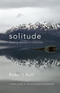 Solitude: Seeking Wisdom in Extremes: A Year Alone in the Patagonia Wilderness