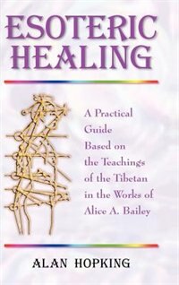 Esoteric Healing: A Practical Guide Based On The Teachings Of The Tibetan In The Works Of Alice A. Bailey