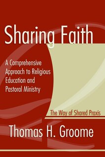 Sharing Faith: A Comprehensive Approach to Religious Education and Pastoral Ministry: The Way of Shared Praxis