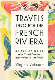 Travels Through the French Riviera: An Artist’s Guide to the Storied Coastline, from Menton to Saint-Tropez de Virginia Johnson