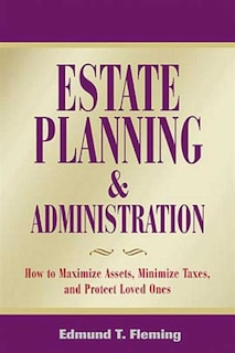 Estate Planning and Administration: How To Maximize Assets, Minimize Taxes, And Protect Loved Ones