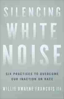 Silencing White Noise: Six Practices to Overcome Our Inaction on Race by Willie Francois