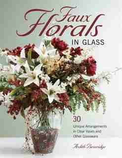 Faux Florals in Glass: 30-Plus Unique Arrangements in Clear Vases and Other Glassware by Ardith Beveridge