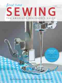 First Time Sewing: The Absolute Beginner's Guide: Learn By Doing - Step-by-step Basics And Easy Projects by Editors Of Creative Publishing International