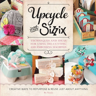 Upcycle with Sizzix: Techniques and Ideas for using Sizzix Die-Cutting and Embossing Machines - Creative Ways to Repurpose and Reuse Just about Anything