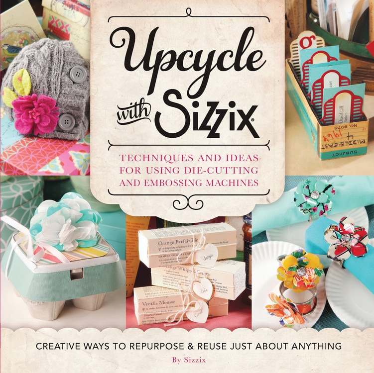 Upcycle with Sizzix: Techniques and Ideas for using Sizzix Die-Cutting and Embossing Machines - Creative Ways to Repurpose and Reuse Just about Anything