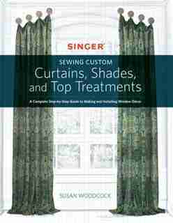 Singer(r) Sewing Custom Curtains, Shades, And Top Treatments: A Complete Step-by-step Guide To Making And Installing Window Decor by Susan Woodcock