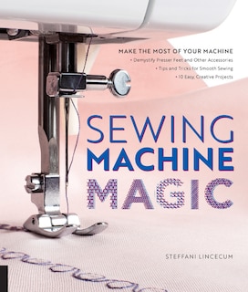 Sewing Machine Magic: Make the Most of Your Machine--Demystify Presser Feet and Other Accessories * Tips and Tricks for Smooth Sewing * 10 Easy, Creative Projects