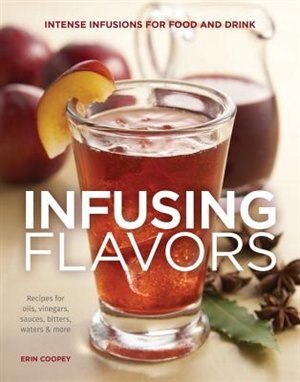 Infusing Flavors: Intense Infusions For Food And Drink: Recipes For Oils, Vinegars, Sauces, Bitters, Waters & More